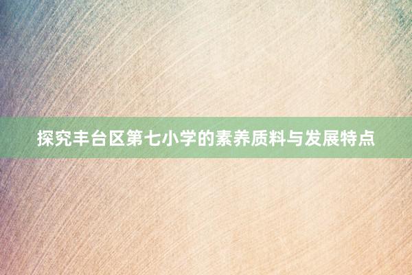 探究丰台区第七小学的素养质料与发展特点
